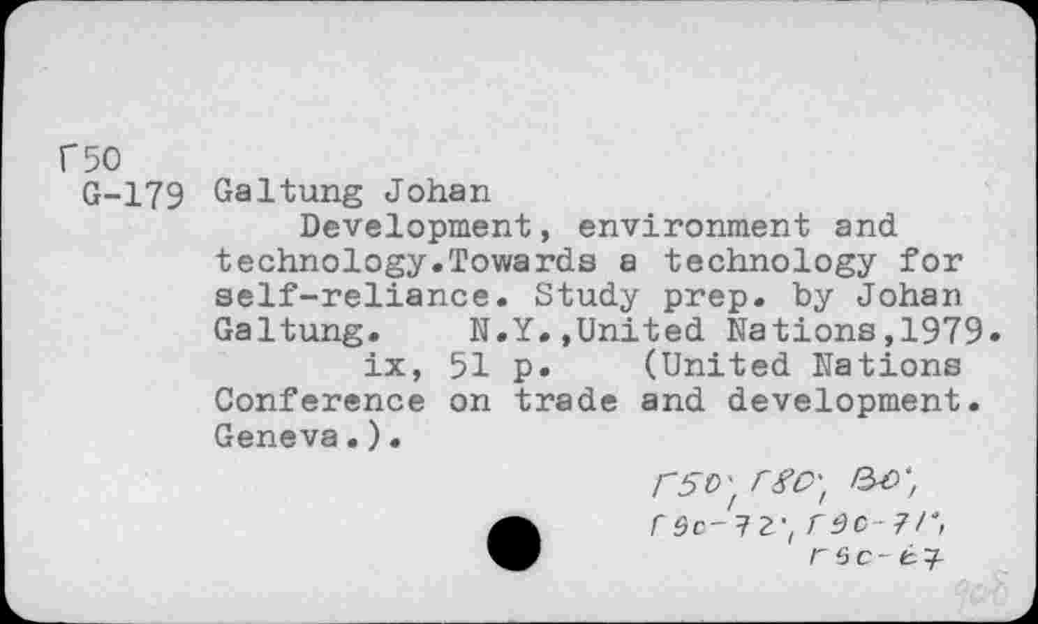 ﻿r50
G-179 Galtung Johan
Development, environment and technology.Towards a technology for self-reliance. Study prep, by Johan Galtung. N.Y.,United Nations,1979 ix, 51 p. (United Nations Conference on trade and development. Geneva.).
r 9C-12-, r^c-7/t r Sc- 67-